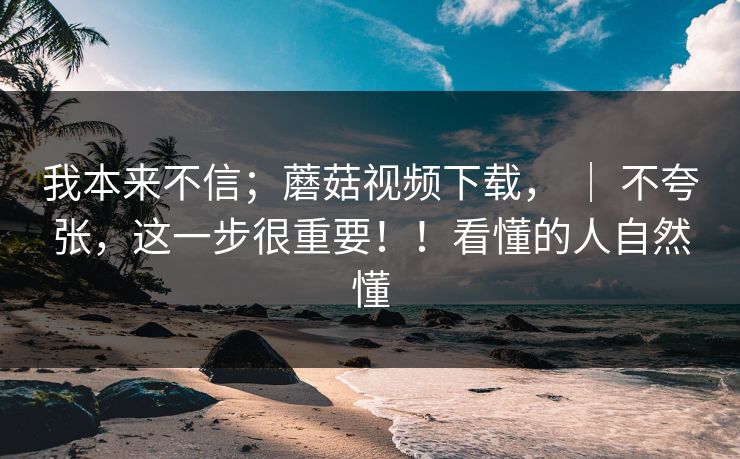 我本来不信；蘑菇视频下载， ｜ 不夸张，这一步很重要！！看懂的人自然懂