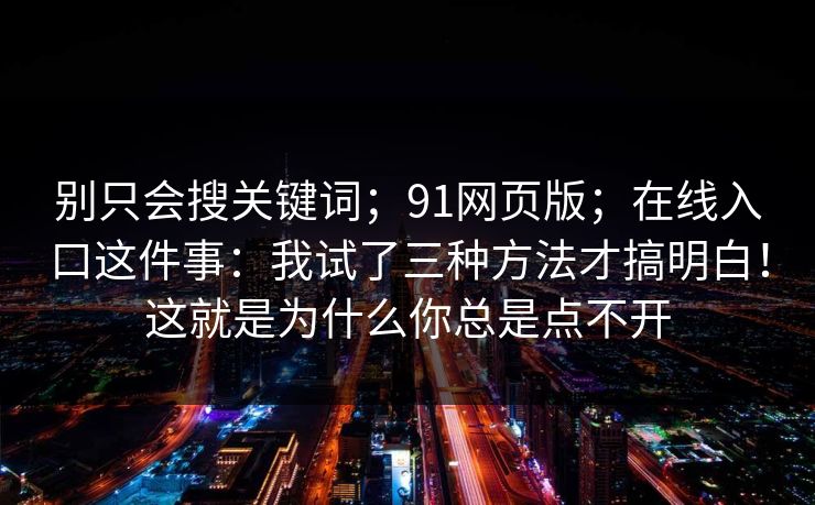 别只会搜关键词;91网页版;在线入口这件事:我试了三种方法才搞明白!这就是为什么你总是点不开 别只会搜关键词;91网页版;在线入口这件事:我试了三种方法才搞明白!这就是为什么你总是点不开