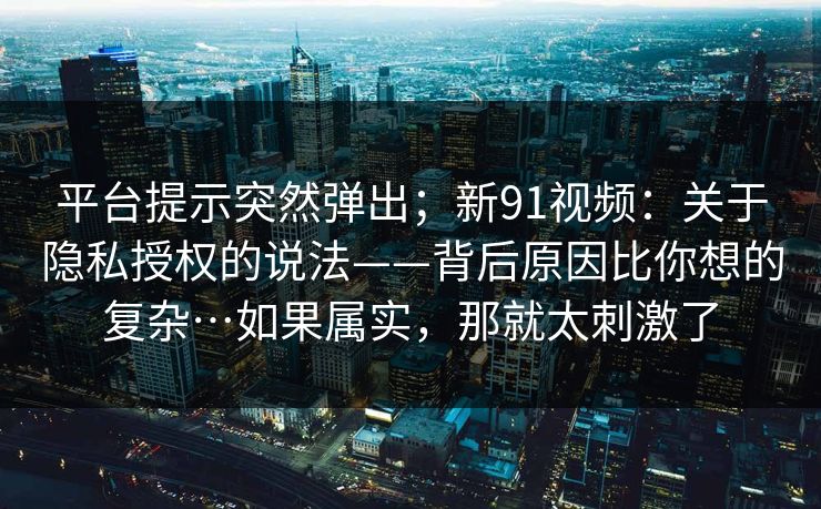 平台提示突然弹出;新91视频:关于隐私授权的说法——背后原因比你想的复杂…如果属实,那就太刺激了 平台提示突然弹出;新91视频:关于隐私授权的说法——背后原因比你想的复杂…如果属实,那就太刺激了