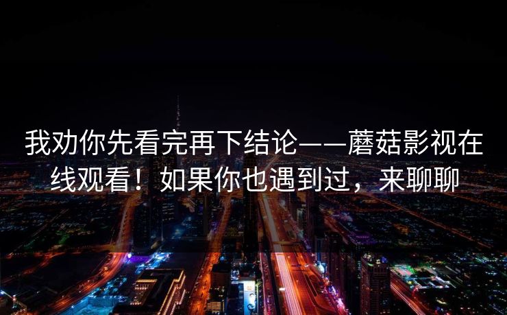 我劝你先看完再下结论——蘑菇影视在线观看！如果你也遇到过，来聊聊