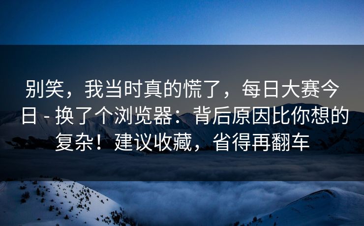 别笑,我当时真的慌了,每日大赛今日 - 换了个浏览器:背后原因比你想的复杂!建议收藏,省得再翻车 别笑,我当时真的慌了,每日大赛今日 - 换了个浏览器:背后原因比你想的复杂!建议收藏,省得再翻车