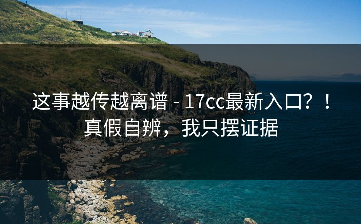 这事越传越离谱 - 17cc最新入口？！真假自辨，我只摆证据