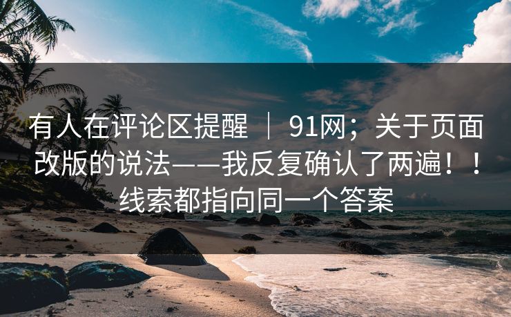 有人在评论区提醒 | 91网;关于页面改版的说法——我反复确认了两遍!!线索都指向同一个答案 有人在评论区提醒 | 91网;关于页面改版的说法——我反复确认了两遍!!线索都指向同一个答案