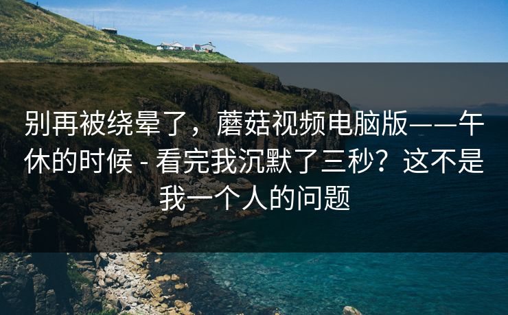 别再被绕晕了，蘑菇视频电脑版——午休的时候 - 看完我沉默了三秒？这不是我一个人的问题
