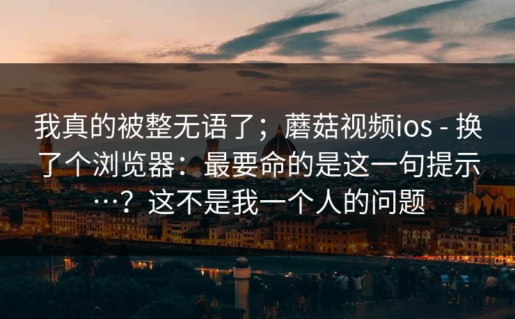 我真的被整无语了；蘑菇视频ios - 换了个浏览器：最要命的是这一句提示…？这不是我一个人的问题