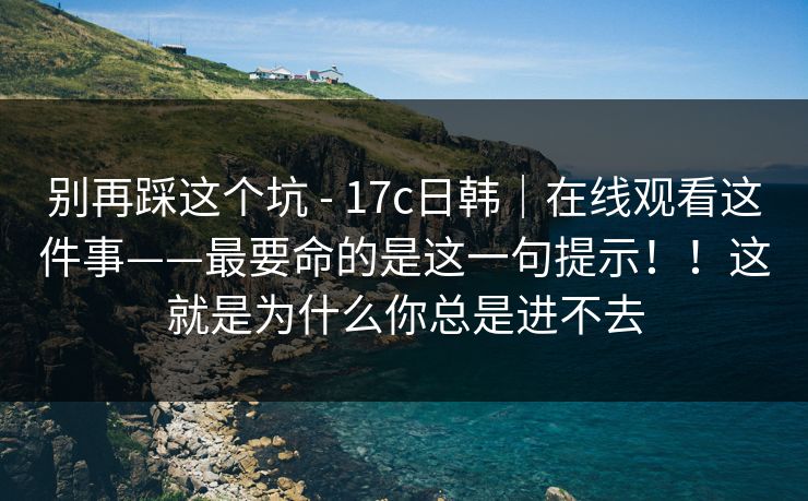 别再踩这个坑 - 17c日韩｜在线观看这件事——最要命的是这一句提示！！这就是为什么你总是进不去