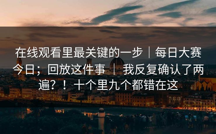 在线观看里最关键的一步｜每日大赛今日；回放这件事 ｜ 我反复确认了两遍？！十个里九个都错在这