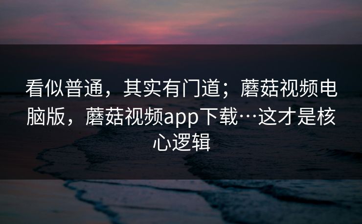 看似普通，其实有门道；蘑菇视频电脑版，蘑菇视频app下载…这才是核心逻辑