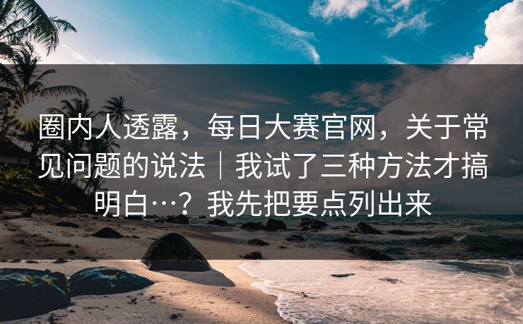 圈内人透露，每日大赛官网，关于常见问题的说法｜我试了三种方法才搞明白…？我先把要点列出来
