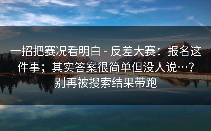 一招把赛况看明白 - 反差大赛：报名这件事；其实答案很简单但没人说…？别再被搜索结果带跑