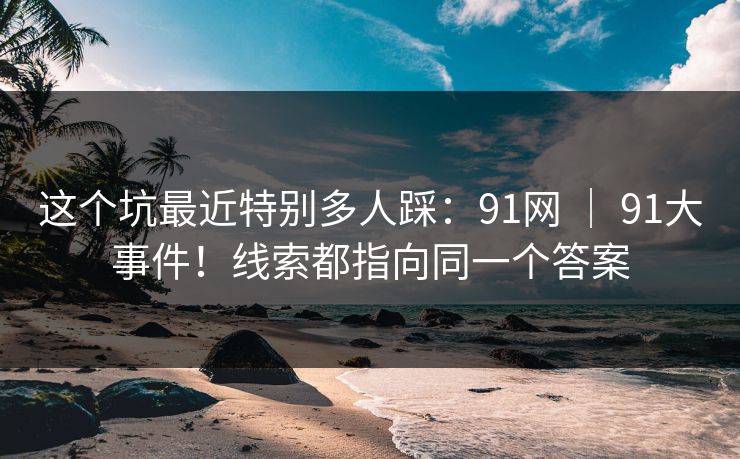 这个坑最近特别多人踩：91网 ｜ 91大事件！线索都指向同一个答案
