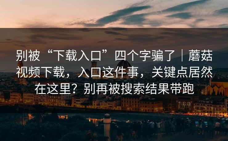 别被“下载入口”四个字骗了｜蘑菇视频下载，入口这件事，关键点居然在这里？别再被搜索结果带跑