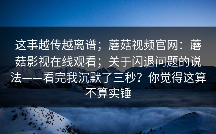 这事越传越离谱；蘑菇视频官网：蘑菇影视在线观看；关于闪退问题的说法——看完我沉默了三秒？你觉得这算不算实锤