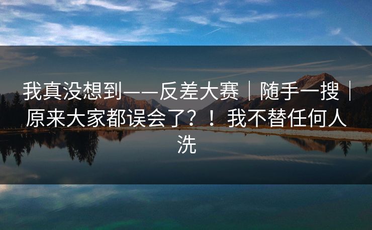 我真没想到——反差大赛｜随手一搜｜原来大家都误会了？！我不替任何人洗