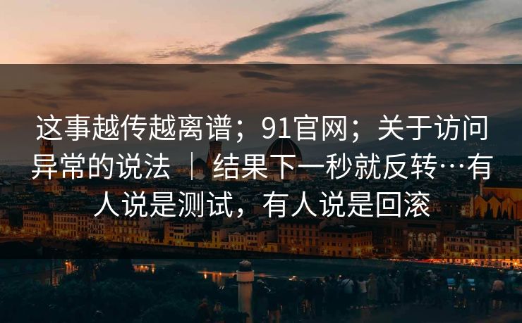 这事越传越离谱；91官网；关于访问异常的说法 ｜ 结果下一秒就反转…有人说是测试，有人说是回滚