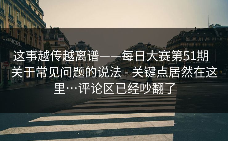 这事越传越离谱——每日大赛第51期｜关于常见问题的说法 - 关键点居然在这里…评论区已经吵翻了