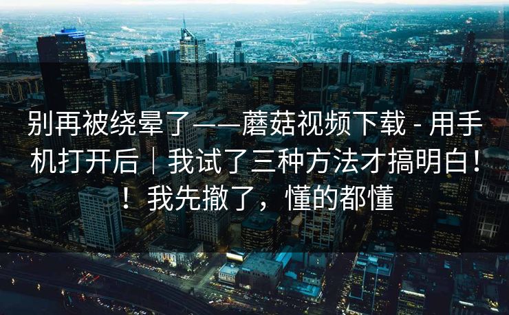 别再被绕晕了——蘑菇视频下载 - 用手机打开后｜我试了三种方法才搞明白！！我先撤了，懂的都懂
