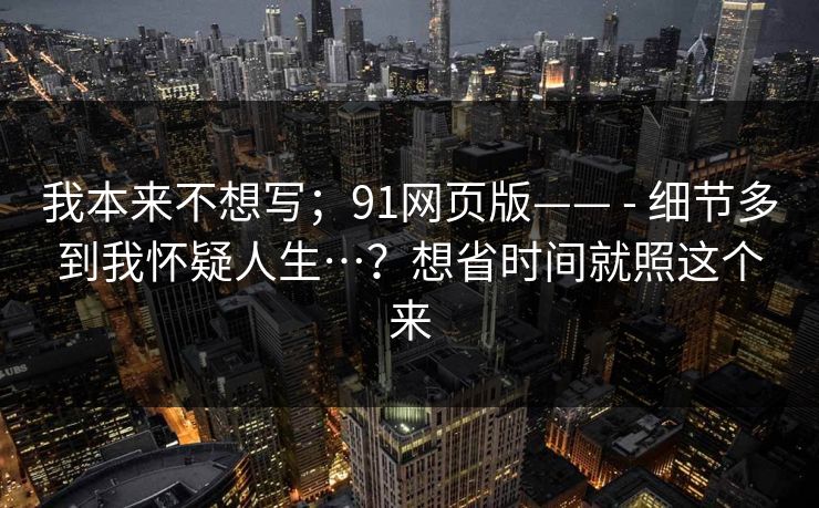 我本来不想写；91网页版—— - 细节多到我怀疑人生…？想省时间就照这个来