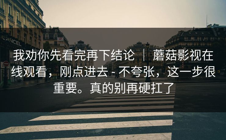 我劝你先看完再下结论 ｜ 蘑菇影视在线观看，刚点进去 - 不夸张，这一步很重要。真的别再硬扛了