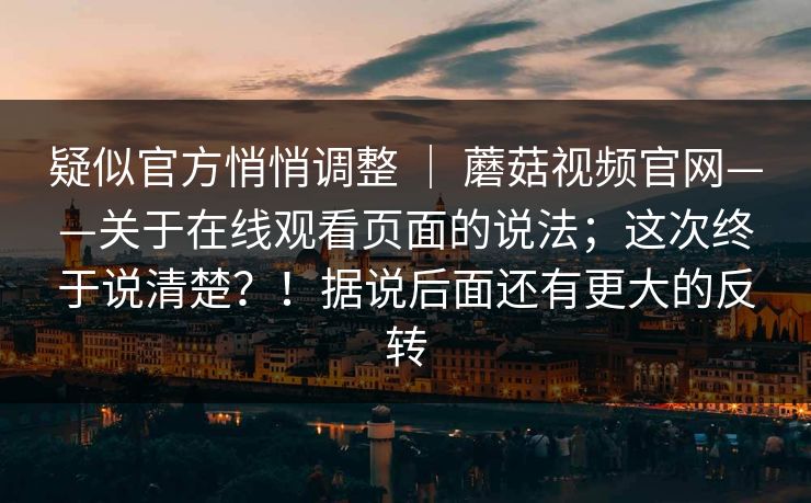 疑似官方悄悄调整 ｜ 蘑菇视频官网——关于在线观看页面的说法；这次终于说清楚？！据说后面还有更大的反转