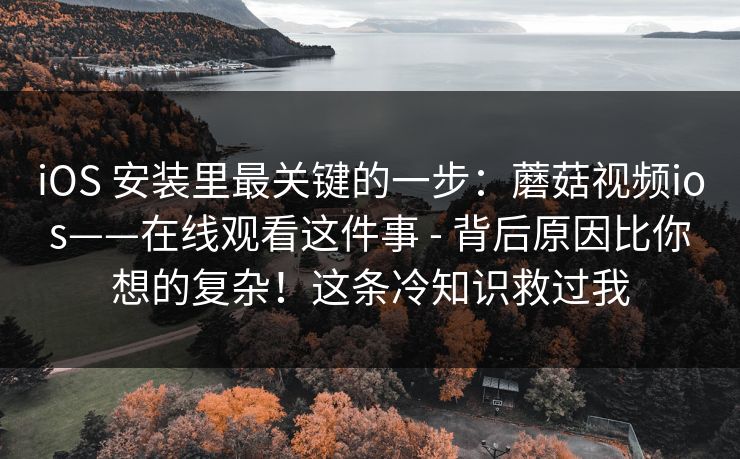 iOS 安装里最关键的一步：蘑菇视频ios——在线观看这件事 - 背后原因比你想的复杂！这条冷知识救过我