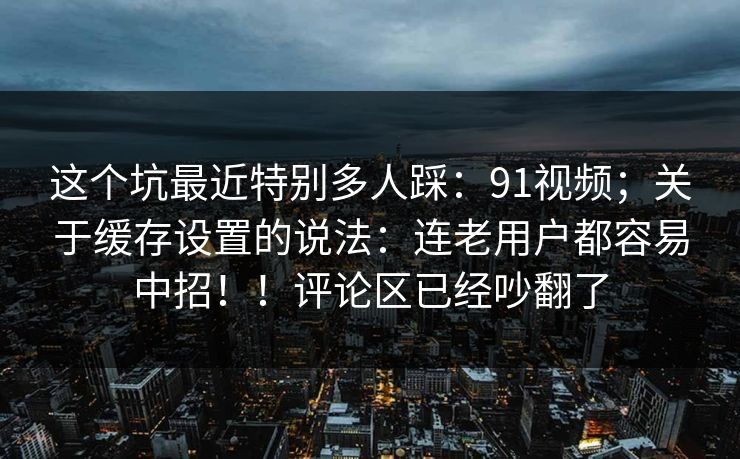 这个坑最近特别多人踩：91视频；关于缓存设置的说法：连老用户都容易中招！！评论区已经吵翻了