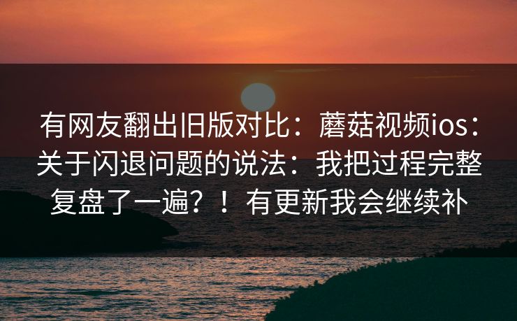 有网友翻出旧版对比：蘑菇视频ios：关于闪退问题的说法：我把过程完整复盘了一遍？！有更新我会继续补