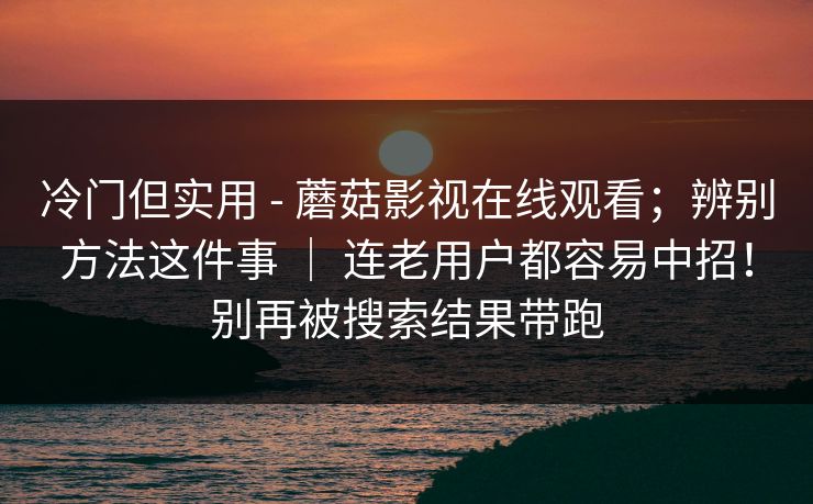 冷门但实用 - 蘑菇影视在线观看;辨别方法这件事 | 连老用户都容易中招!别再被搜索结果带跑 冷门但实用 - 蘑菇影视在线观看;辨别方法这件事 | 连老用户都容易中招!别再被搜索结果带跑