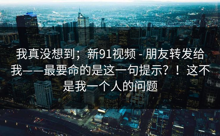 我真没想到；新91视频 - 朋友转发给我——最要命的是这一句提示？！这不是我一个人的问题