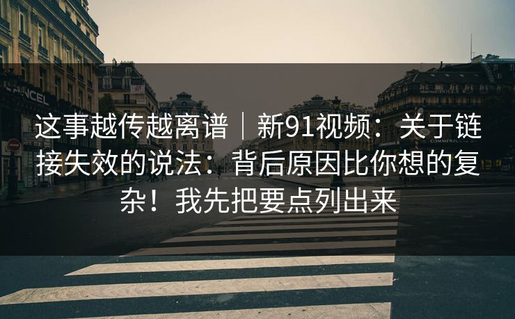 这事越传越离谱｜新91视频：关于链接失效的说法：背后原因比你想的复杂！我先把要点列出来