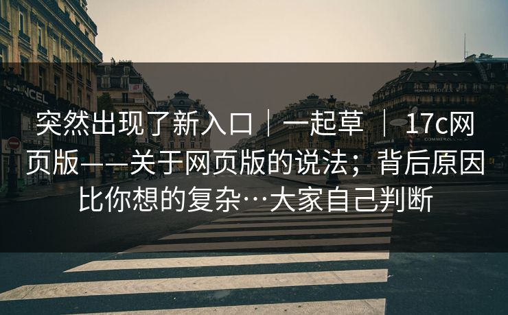 突然出现了新入口｜一起草 ｜ 17c网页版——关于网页版的说法；背后原因比你想的复杂…大家自己判断