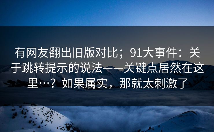有网友翻出旧版对比；91大事件：关于跳转提示的说法——关键点居然在这里…？如果属实，那就太刺激了