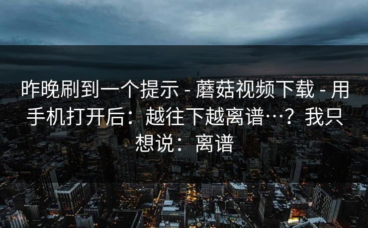 昨晚刷到一个提示 - 蘑菇视频下载 - 用手机打开后：越往下越离谱…？我只想说：离谱
