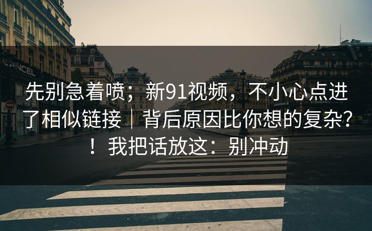 先别急着喷；新91视频，不小心点进了相似链接｜背后原因比你想的复杂？！我把话放这：别冲动