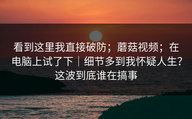 看到这里我直接破防；蘑菇视频；在电脑上试了下｜细节多到我怀疑人生？这波到底谁在搞事