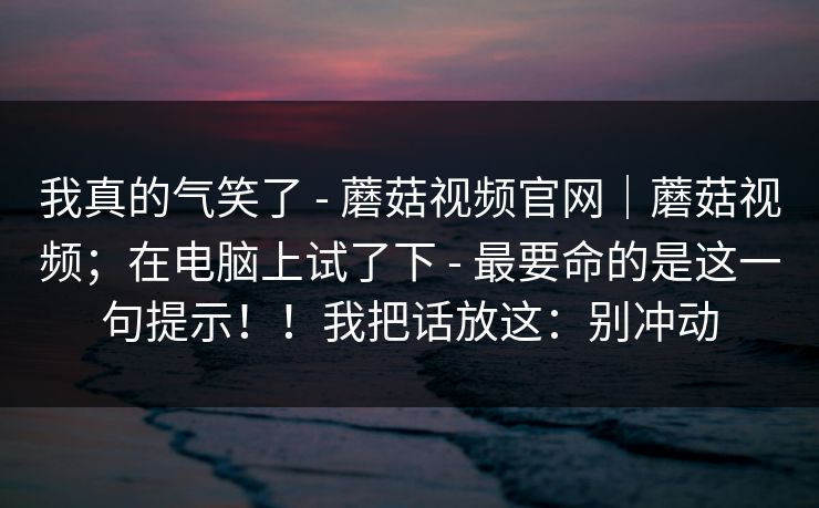 我真的气笑了 - 蘑菇视频官网｜蘑菇视频；在电脑上试了下 - 最要命的是这一句提示！！我把话放这：别冲动