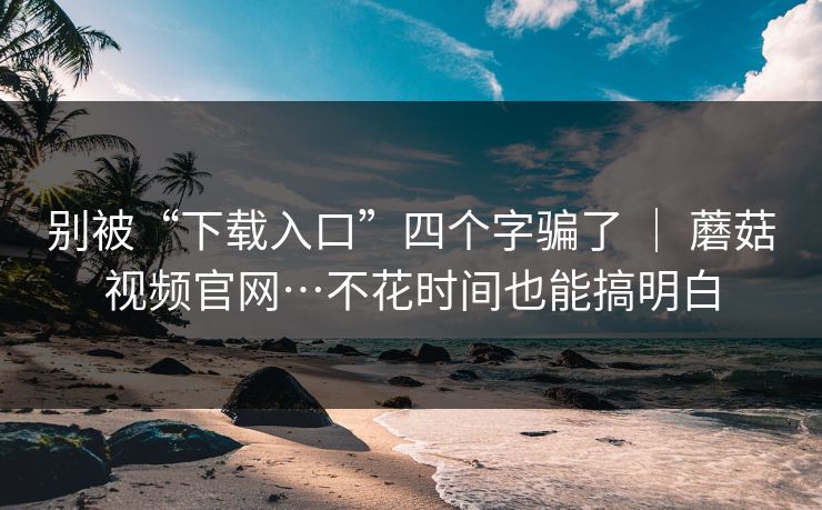 别被“下载入口”四个字骗了 ｜ 蘑菇视频官网…不花时间也能搞明白