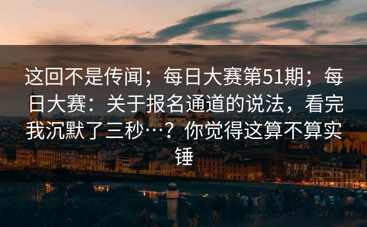这回不是传闻；每日大赛第51期；每日大赛：关于报名通道的说法，看完我沉默了三秒…？你觉得这算不算实锤