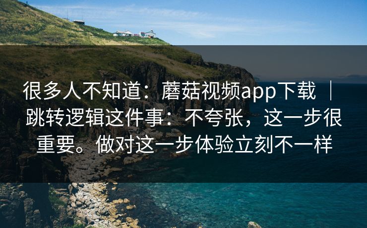 很多人不知道：蘑菇视频app下载 ｜ 跳转逻辑这件事：不夸张，这一步很重要。做对这一步体验立刻不一样