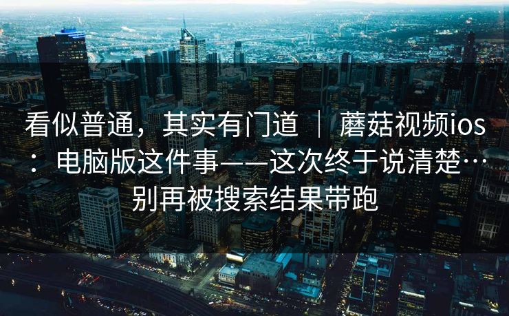 看似普通，其实有门道 ｜ 蘑菇视频ios：电脑版这件事——这次终于说清楚…别再被搜索结果带跑
