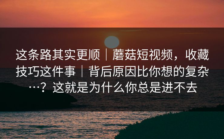 这条路其实更顺｜蘑菇短视频，收藏技巧这件事｜背后原因比你想的复杂…？这就是为什么你总是进不去