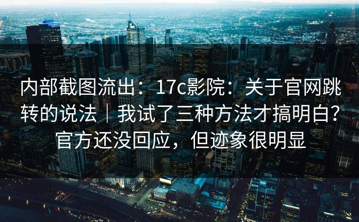 内部截图流出：17c影院：关于官网跳转的说法｜我试了三种方法才搞明白？官方还没回应，但迹象很明显