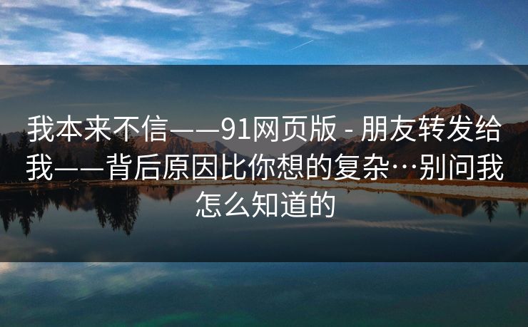 我本来不信——91网页版 - 朋友转发给我——背后原因比你想的复杂…别问我怎么知道的