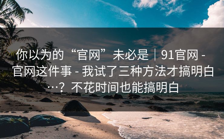 你以为的“官网”未必是|91官网 - 官网这件事 - 我试了三种方法才搞明白…?不花时间也能搞明白 你以为的“官网”未必是|91官网 - 官网这件事 - 我试了三种方法才搞明白…?不花时间也能搞明白