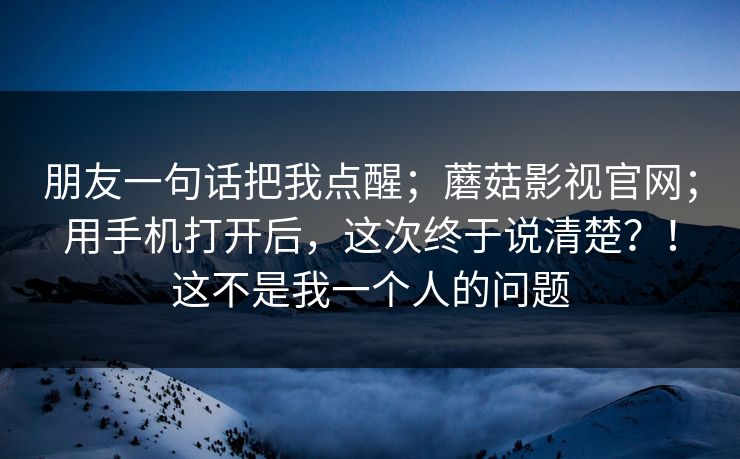 朋友一句话把我点醒；蘑菇影视官网；用手机打开后，这次终于说清楚？！这不是我一个人的问题