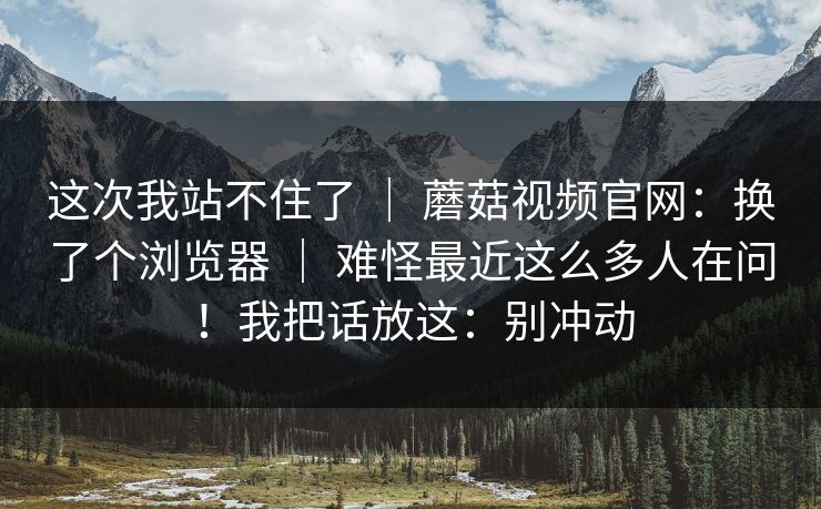 这次我站不住了 ｜ 蘑菇视频官网：换了个浏览器 ｜ 难怪最近这么多人在问！我把话放这：别冲动
