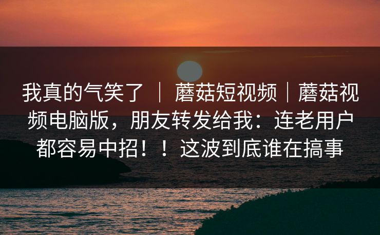 我真的气笑了 | 蘑菇短视频|蘑菇视频电脑版,朋友转发给我:连老用户都容易中招!!这波到底谁在搞事 我真的气笑了 | 蘑菇短视频|蘑菇视频电脑版,朋友转发给我:连老用户都容易中招!!这波到底谁在搞事