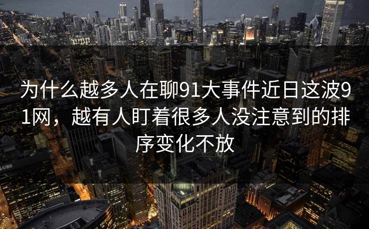 为什么越多人在聊91大事件近日这波91网，越有人盯着很多人没注意到的排序变化不放