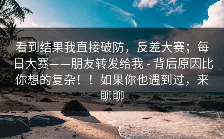 看到结果我直接破防，反差大赛；每日大赛——朋友转发给我 - 背后原因比你想的复杂！！如果你也遇到过，来聊聊