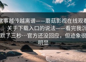 这事越传越离谱——蘑菇影视在线观看 ｜ 关于下载入口的说法——看完我沉默了三秒…官方还没回应，但迹象很明显